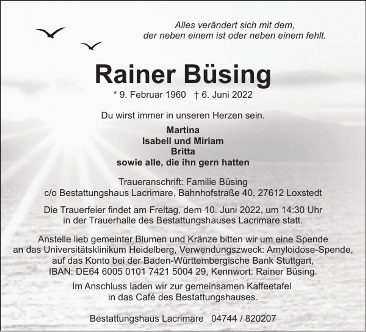 <p>Alles verändert sich mit dem,<br />der neben einem ist oder neben einem fehlt.</p><p>Rainer Büsing<br />* 9. Februar 1960 † 6. Juni 2022</p><p>Du wirst immer in unseren Herzen sein.<br />Martina<br />Isabell und Miriam<br />Britta<br />sowie alle, die ihn gern hatten<br />Traueranschrift: Familie Büsing<br />c/o Bestattungshaus Lacrimare, Bahnhofstraße 40, 27612 Loxstedt<br />Die Trauerfeier findet am Freitag, dem 10. Juni 2022, um 14:30 Uhr<br />in der Trauerhalle des Bestattungshauses Lacrimare statt.<br />Anstelle lieb gemeinter Blumen und Kränze bitten wir um eine Spende<br />an das Universitätsklinikum Heidelberg, Verwendungszweck: Amyloidose-Spende,<br />auf das Konto bei der Baden-Württembergische Bank Stuttgart,<br />IBAN: DE64 6005 0101 7421 5004 29, Kennwort: Rainer Büsing.<br />Im Anschluss laden wir zur gemeinsamen Kaffeetafel<br />in das Café des Bestattungshauses.<br />Bestattungshaus Lacrimare 04744 / 820207</p>