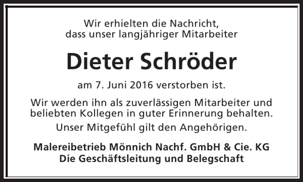 <p>Wir erhielten die Nachricht,<br />dass unser langjähriger Mitarbeiter</p><p>Dieter Schröder<br />am 7. Juni 2016 verstorben ist.<br />Wir werden ihn als zuverlässigen Mitarbeiter und<br />beliebten Kollegen in guter Erinnerung behalten.<br />Unser Mitgefühl gilt den Angehörigen.<br />Malereibetrieb Mönnich Nachf. GmbH &amp; Cie. KG<br />Die Geschäftsleitung und Belegschaft</p>