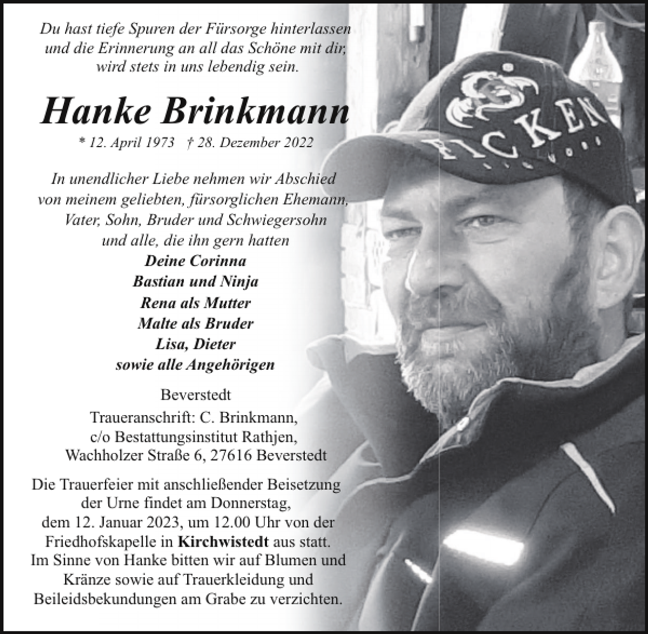 <p>Du hast tiefe Spuren der Fürsorge hinterlassen<br />und die Erinnerung an all das Schöne mit dir,<br />wird stets in uns lebendig sein.</p><p>Hanke Brinkmann<br />* 12. April 1973 † 28. Dezember 2022</p><p>In unendlicher Liebe nehmen wir Abschied<br />von meinem geliebten, fürsorglichen Ehemann,<br />Vater, Sohn, Bruder und Schwiegersohn<br />und alle, die ihn gern hatten<br />Deine Corinna<br />Bastian und Ninja<br />Rena als Mutter<br />Malte als Bruder<br />Lisa, Dieter<br />sowie alle Angehörigen<br />Beverstedt<br />Traueranschrift: C. Brinkmann,<br />c/o Bestattungsinstitut Rathjen,<br />Wachholzer Straße 6, 27616 Beverstedt<br />Die Trauerfeier mit anschließender Beisetzung<br />der Urne findet am Donnerstag,<br />dem 12. Januar 2023, um 12.00 Uhr von der<br />Friedhofskapelle in Kirchwistedt aus statt.<br />Im Sinne von Hanke bitten wir auf Blumen und<br />Kränze sowie auf Trauerkleidung und<br />Beileidsbekundungen am Grabe zu verzichten.</p>
