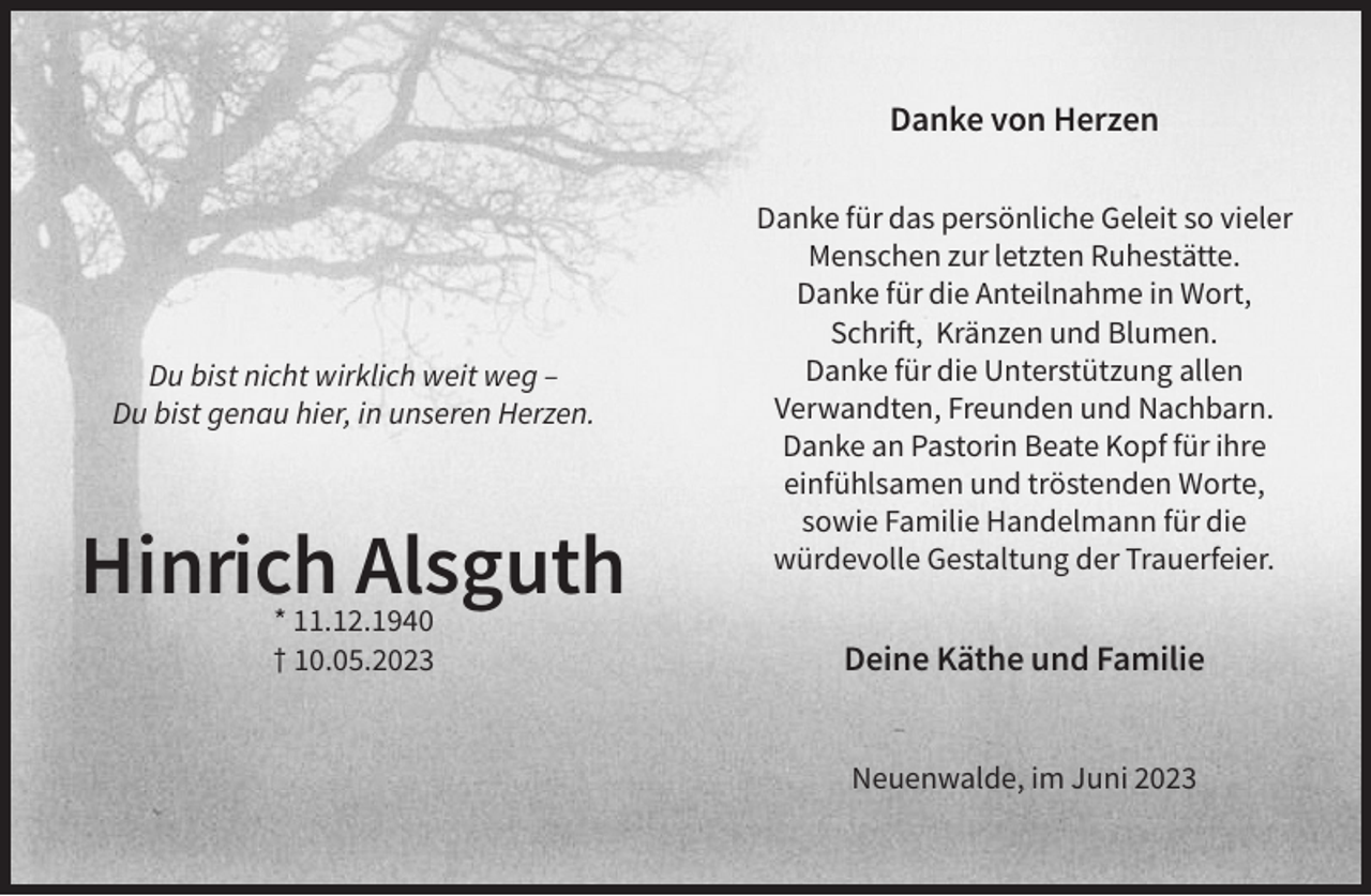 <p>Danke von Herzen</p><p>Du bist nicht wirklich weit weg –<br />Du bist genau hier, in unseren Herzen.</p><p>Hinrich Alsguth<br />* 11.12.1940<br />† 10.05.2023</p><p>Danke für das persönliche Geleit so vieler<br />Menschen zur letzten Ruhestätte.<br />Danke für die Anteilnahme in Wort,<br />Schrift, Kränzen und Blumen.<br />Danke für die Unterstützung allen<br />Verwandten, Freunden und Nachbarn.<br />Danke an Pastorin Beate Kopf für ihre<br />einfühlsamen und tröstenden Worte,<br />sowie Familie Handelmann für die<br />würdevolle Gestaltung der Trauerfeier.</p><p>Deine Käthe und Familie<br />Neuenwalde, im Juni 2023</p>