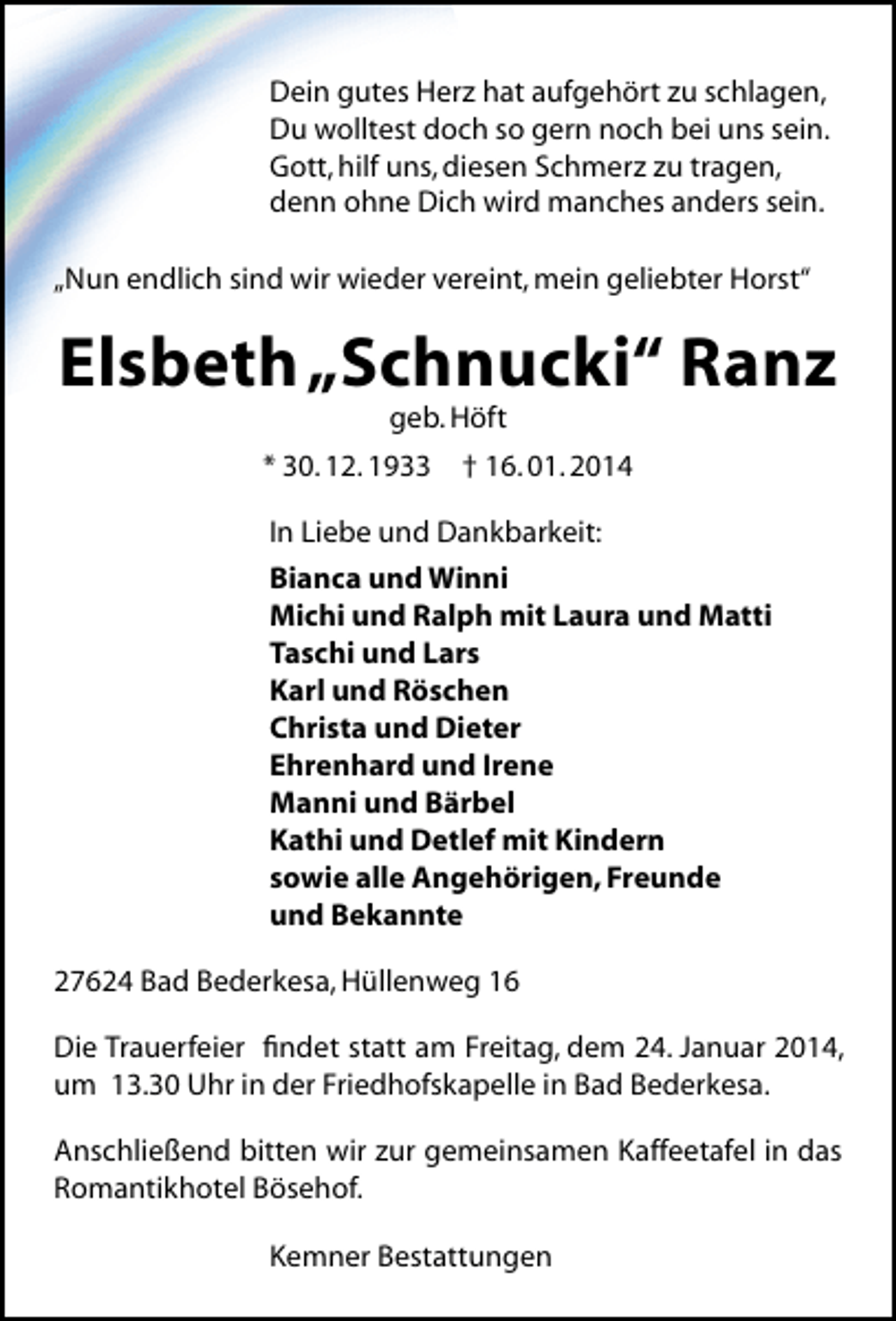 <p>Dein gutes Herz hat aufgehört zu schlagen,<br />Du wolltest doch so gern noch bei uns sein.<br />Gott, hilf uns, diesen Schmerz zu tragen,<br />denn ohne Dich wird manches anders sein.<br />„Nun endlich sind wir wieder vereint, mein geliebter Horst“</p><p>Elsbeth„Schnucki“ Ranz<br />geb. Höft</p><p>* 30. 12. 1933</p><p>† 16. 01. 2014</p><p>In Liebe und Dankbarkeit:<br />Bianca und Winni<br />Michi und Ralph mit Laura und Matti<br />Taschi und Lars<br />Karl und Röschen<br />Christa und Dieter<br />Ehrenhard und Irene<br />Manni und Bärbel<br />Kathi und Detlef mit Kindern<br />sowie alle Angehörigen, Freunde<br />und Bekannte<br />27624 Bad Bederkesa, Hüllenweg 16<br />Die Trauerfeier ﬁndet statt am Freitag, dem 24. Januar 2014,<br />um 13.30 Uhr in der Friedhofskapelle in Bad Bederkesa.<br />Anschließend bitten wir zur gemeinsamen Kaffeetafel in das<br />Romantikhotel Bösehof.<br />Kemner Bestattungen</p>