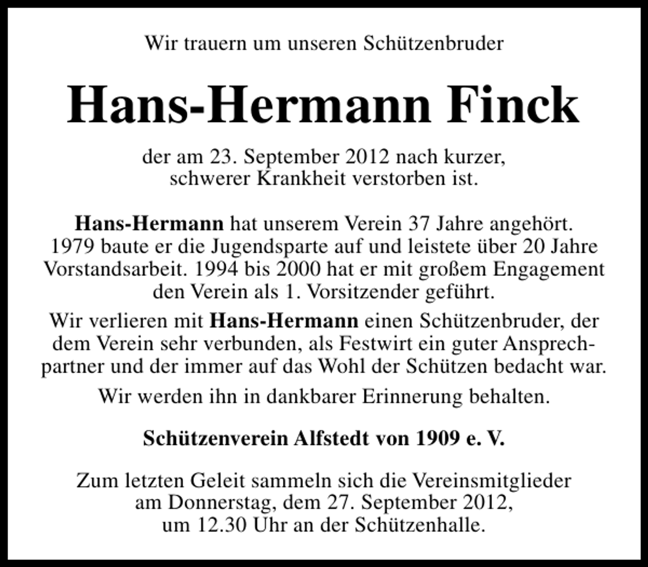<p>Wir trauern um unseren Schützenbruder</p><p>Hans-Hermann Finck<br />der am 23. September 2012 nach kurzer,<br />schwerer Krankheit verstorben ist.</p><p>Hans-Hermann hat unserem Verein 37 Jahre angehört.<br />1979 baute er die Jugendsparte auf und leistete über 20 Jahre<br />Vorstandsarbeit. 1994 bis 2000 hat er mit großem Engagement<br />den Verein als 1. Vorsitzender geführt.<br />Wir verlieren mit Hans-Hermann einen Schützenbruder, der<br />dem Verein sehr verbunden, als Festwirt ein guter Ansprechpartner und der immer auf das Wohl der Schützen bedacht war.<br />Wir werden ihn in dankbarer Erinnerung behalten.<br />Schützenverein Alfstedt von 1909 e. V.<br />Zum letzten Geleit sammeln sich die Vereinsmitglieder<br />am Donnerstag, dem 27. September 2012,<br />um 12.30 Uhr an der Schützenhalle.</p>