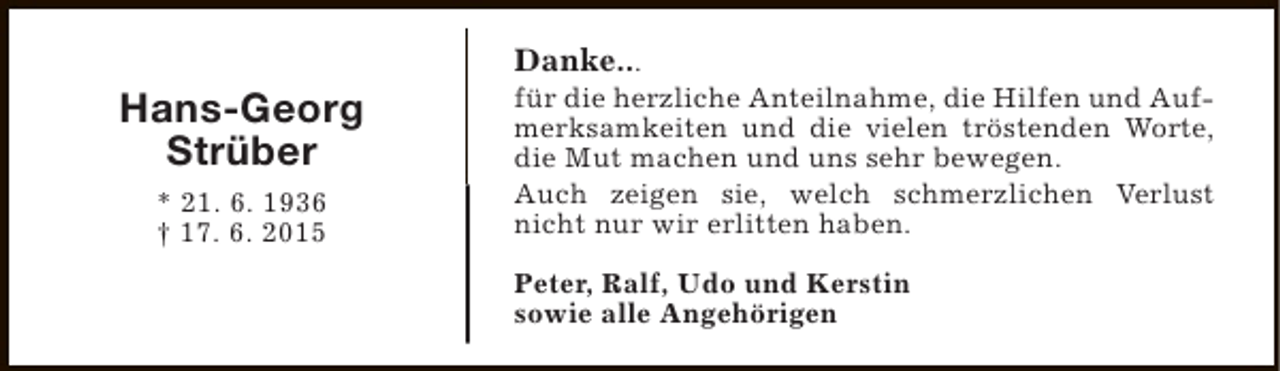 <p>Hans-Georg<br />Strüber<br />* 21. 6. 1936<br />† 17. 6. 2015</p><p>Danke...</p><p>für die herzliche Anteilnahme, die Hilfen und Aufmerksamkeiten und die vielen tröstenden Worte,<br />die Mut machen und uns sehr bewegen.<br />Auch zeigen sie, welch schmerzlichen Verlust<br />nicht nur wir erlitten haben.<br />Peter, Ralf, Udo und Kerstin<br />sowie alle Angehörigen</p>