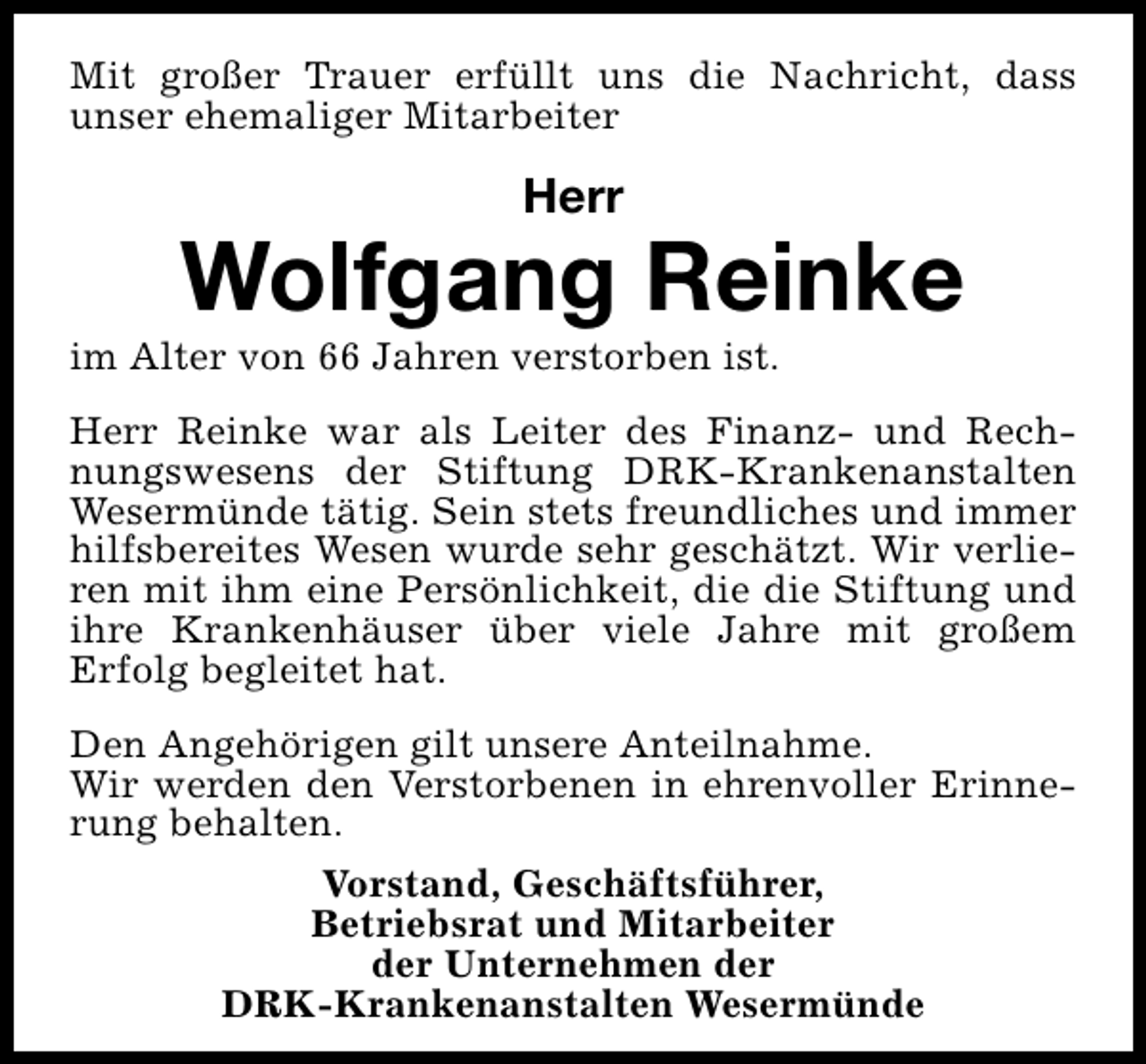 <p>Mit großer Trauer erfüllt uns die Nachricht, dass<br />unser ehemaliger Mitarbeiter</p><p>Herr</p><p>Wolfgang Reinke</p><p>im Alter von 66 Jahren verstorben ist.</p><p>Herr Reinke war als Leiter des Finanz- und Rechnungswesens der Stiftung DRK-Krankenanstalten<br />Wesermünde tätig. Sein stets freundliches und immer<br />hilfsbereites Wesen wurde sehr geschätzt. Wir verlieren mit ihm eine Persönlichkeit, die die Stiftung und<br />ihre Krankenhäuser über viele Jahre mit großem<br />Erfolg begleitet hat.<br />Den Angehörigen gilt unsere Anteilnahme.<br />Wir werden den Verstorbenen in ehrenvoller Erinnerung behalten.<br />Vorstand, Geschäftsführer,<br />Betriebsrat und Mitarbeiter<br />der Unternehmen der<br />DRK-Krankenanstalten Wesermünde</p>