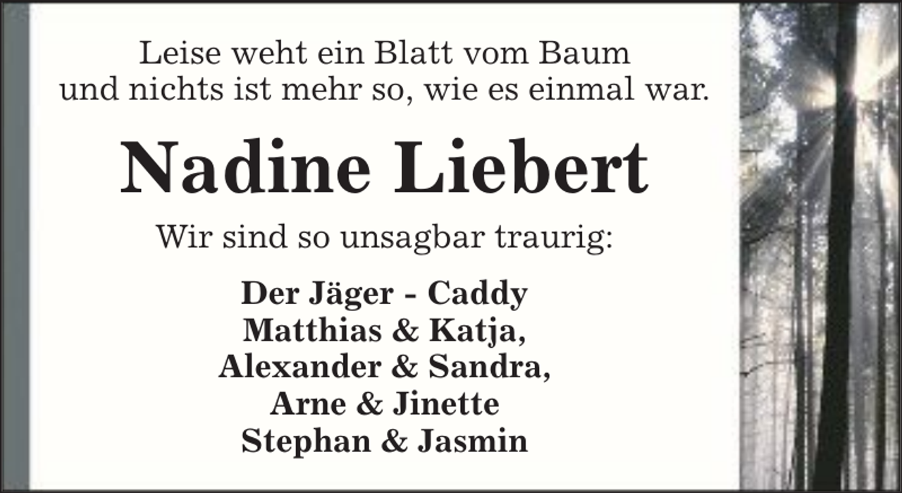<p>Leise weht ein Blatt vom Baum<br />und nichts ist mehr so, wie es einmal war.</p><p>Nadine Liebert<br />Wir sind so unsagbar traurig:<br />Der Jäger - Caddy<br />Matthias &amp; Katja,<br />Alexander &amp; Sandra,<br />Arne &amp; Jinette<br />Stephan &amp; Jasmin</p>