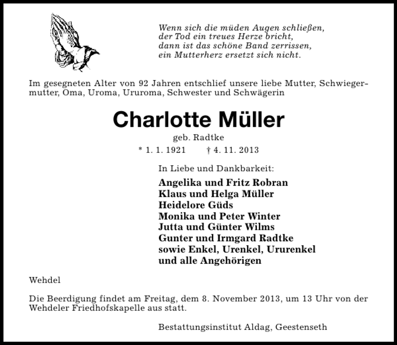 <p>Wenn sich die müden Augen schließen,<br />der Tod ein treues Herze bricht,<br />dann ist das schöne Band zerrissen,<br />ein Mutterherz ersetzt sich nicht.<br />Im gesegneten Alter von 92 Jahren entschlief unsere liebe Mutter, Schwiegermutter, Oma, Uroma, Ururoma, Schwester und Schwägerin</p><p>Charlotte Müller<br />geb. Radtke<br />* 1. 1. 1921<br />† 4. 11. 2013</p><p>In Liebe und Dankbarkeit:</p><p>Angelika und Fritz Robran<br />Klaus und Helga Müller<br />Heidelore Güds<br />Monika und Peter Winter<br />Jutta und Günter Wilms<br />Gunter und Irmgard Radtke<br />sowie Enkel, Urenkel, Ururenkel<br />und alle Angehörigen<br />Wehdel<br />Die Beerdigung findet am Freitag, dem 8. November 2013, um 13 Uhr von der<br />Wehdeler Friedhofskapelle aus statt.<br />Bestattungsinstitut Aldag, Geestenseth</p>