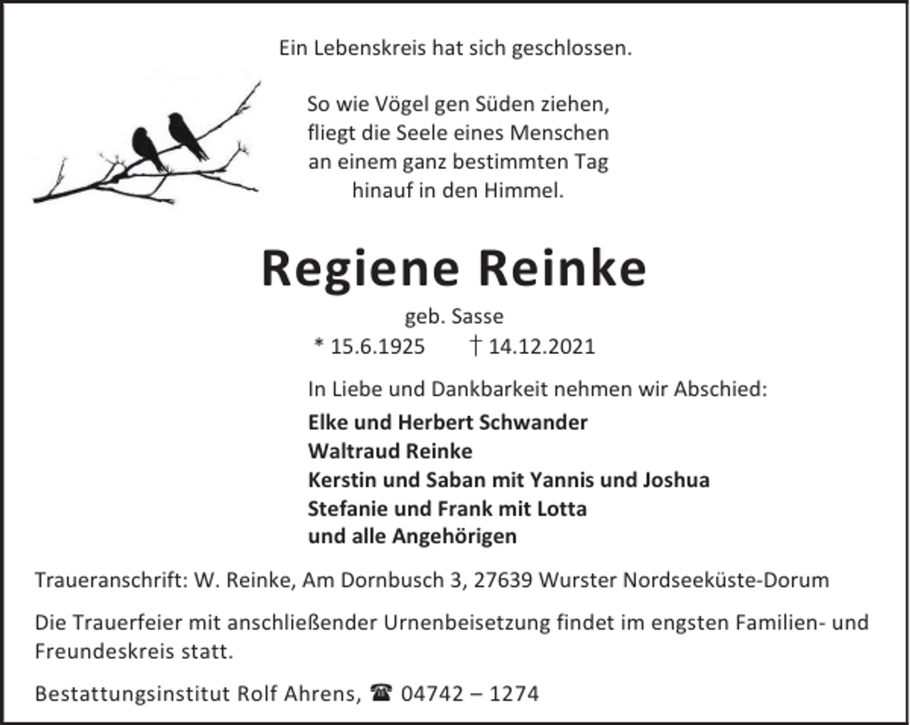 <p>Ein Lebenskreis hat sich geschlossen.<br />So wie Vögel gen Süden ziehen,<br />fliegt die Seele eines Menschen<br />an einem ganz bestimmten Tag<br />hinauf in den Himmel.</p><p>Regiene Reinke<br />geb. Sasse<br />* 15.6.1925<br />† 14.12.2021</p><p>In Liebe und Dankbarkeit nehmen wir Abschied:<br />Elke und Herbert Schwander<br />Waltraud Reinke<br />Kerstin und Saban mit Yannis und Joshua<br />Stefanie und Frank mit Lotta<br />und alle Angehörigen<br />Traueranschrift: W. Reinke, Am Dornbusch 3, 27639 Wurster Nordseeküste-Dorum<br />Die Trauerfeier mit anschließender Urnenbeisetzung findet im engsten Familien- und<br />Freundeskreis statt.<br />Bestattungsinstitut Rolf Ahrens,  04742 – 1274</p>