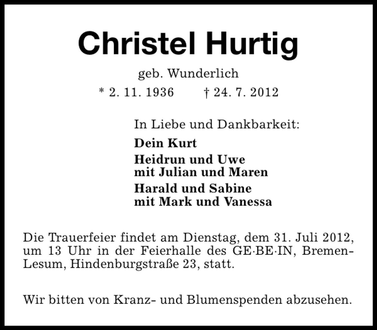 <p>Christel Hurtig<br />geb. Wunderlich<br />* 2. 11. 1936<br />† 24. 7. 2012</p><p>In Liebe und Dankbarkeit:<br />Dein Kurt<br />Heidrun und Uwe<br />mit Julian und Maren<br />Harald und Sabine<br />mit Mark und Vanessa<br />Die Trauerfeier findet am Dienstag, dem 31. Juli 2012,<br />um 13 Uhr in der Feierhalle des GE·BE·IN, BremenLesum, Hindenburgstraße 23, statt.<br />Wir bitten von Kranz- und Blumenspenden abzusehen.</p>