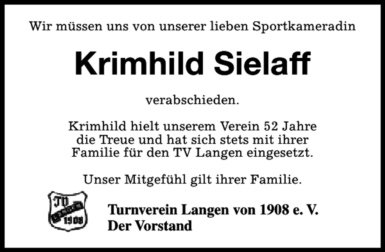 <p>Wir müssen uns von unserer lieben Sportkameradin</p><p>Krimhild Sielaff<br />verabschieden.<br />Krimhild hielt unserem Verein 52 Jahre<br />die Treue und hat sich stets mit ihrer<br />Familie für den TV Langen eingesetzt.<br />Unser Mitgefühl gilt ihrer Familie.</p><p>Turnverein Langen von 1908 e. V.<br />Der Vorstand</p>