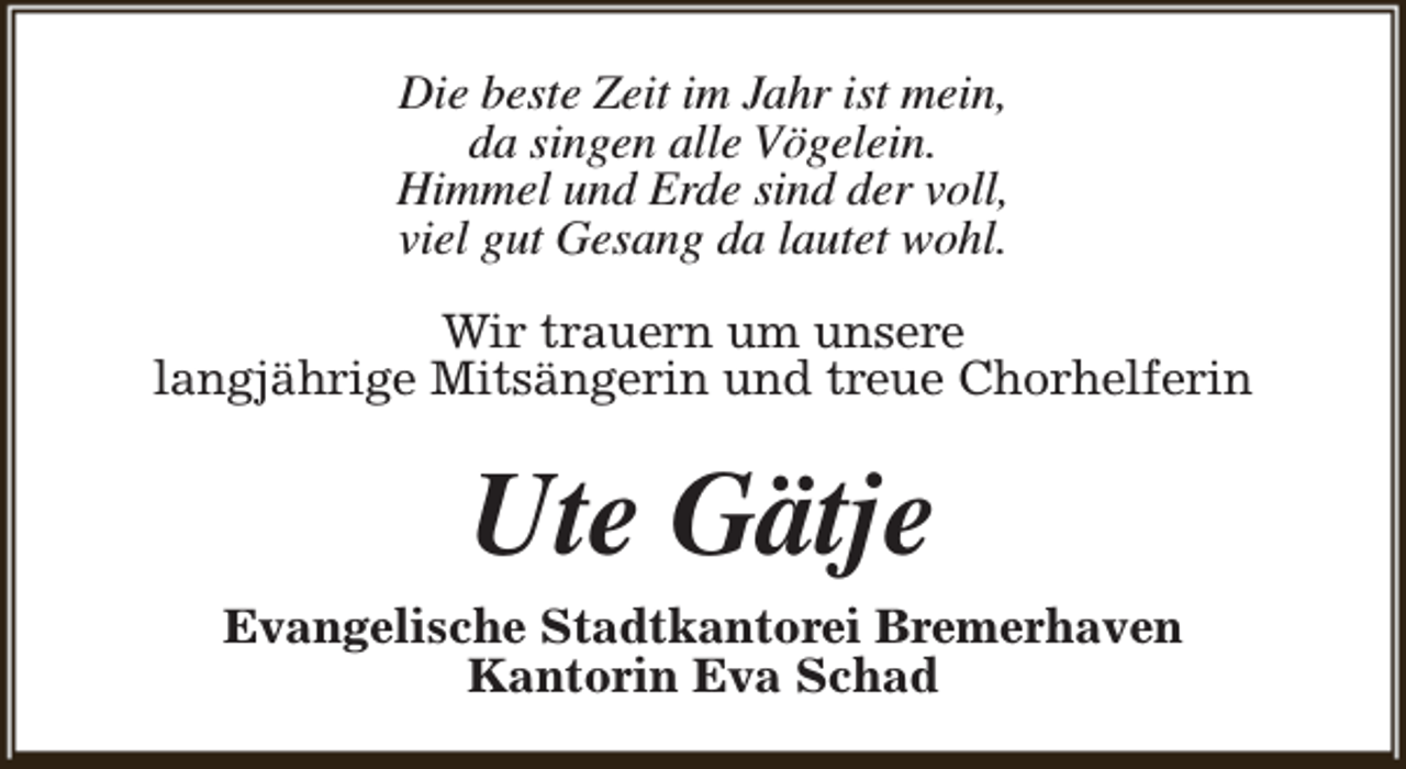 <p>Die beste Zeit im Jahr ist mein,<br />da singen alle Vögelein.<br />Himmel und Erde sind der voll,<br />viel gut Gesang da lautet wohl.<br />Wir trauern um unsere<br />langjährige Mitsängerin und treue Chorhelferin</p><p>Ute Gätje<br />Evangelische Stadtkantorei Bremerhaven<br />Kantorin Eva Schad</p>