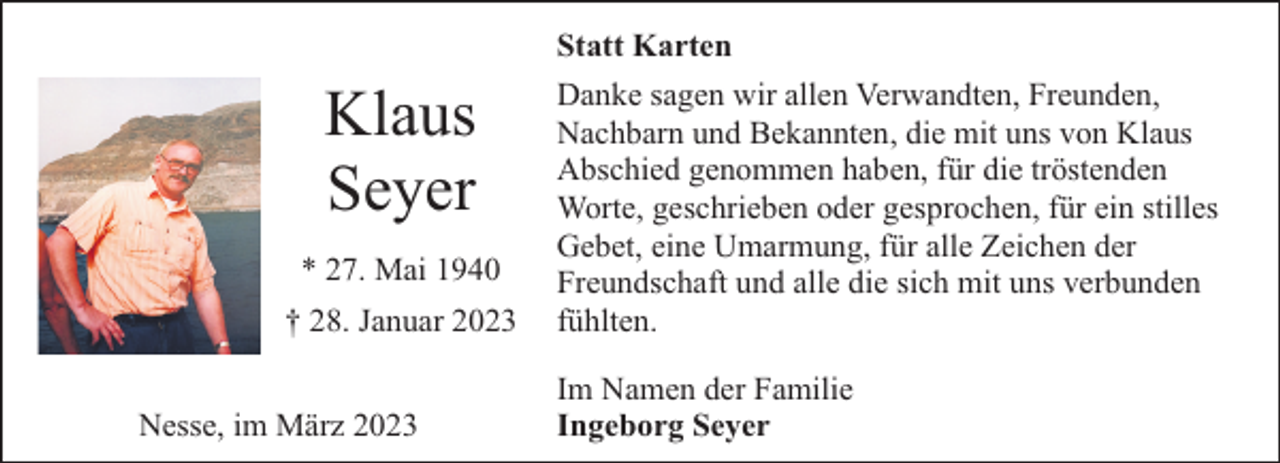 <p>Klaus<br />Seyer<br />* 27. Mai 1940<br />† 28. Januar 2023<br />Nesse, im März 2023</p><p>Statt Karten<br />Danke sagen wir allen Verwandten, Freunden,<br />Nachbarn und Bekannten, die mit uns von Klaus<br />Abschied genommen haben, für die tröstenden<br />Worte, geschrieben oder gesprochen, für ein stilles<br />Gebet, eine Umarmung, für alle Zeichen der<br />Freundschaft und alle die sich mit uns verbunden<br />fühlten.<br />Im Namen der Familie<br />Ingeborg Seyer</p>