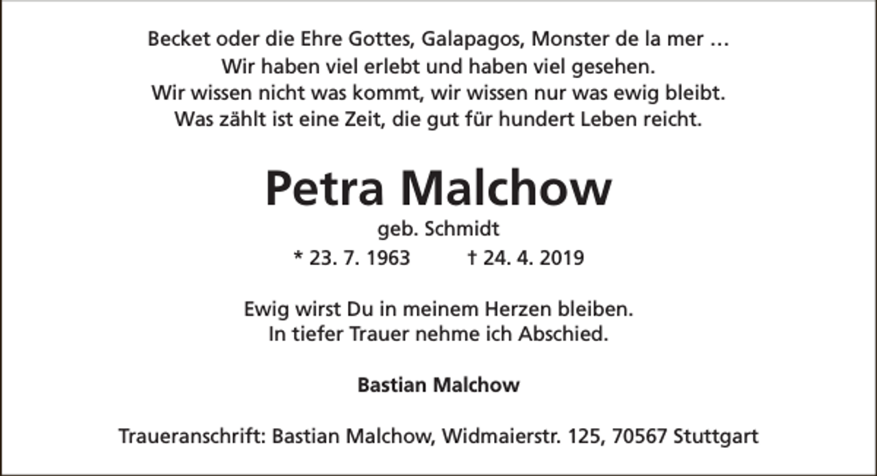 <p>Becket oder die Ehre Gottes, Galapagos, Monster de la mer …<br />Wir haben viel erlebt und haben viel gesehen.<br />Wir wissen nicht was kommt, wir wissen nur was ewig bleibt.<br />Was zählt ist eine Zeit, die gut für hundert Leben reicht.</p><p>Petra Malchow<br />geb. Schmidt<br />* 23. 7. 1963<br />† 24. 4. 2019</p><p>Ewig wirst Du in meinem Herzen bleiben.<br />In tiefer Trauer nehme ich Abschied.<br />Bastian Malchow<br />Traueranschrift: Bastian Malchow, Widmaierstr. 125, 70567 Stuttgart</p>