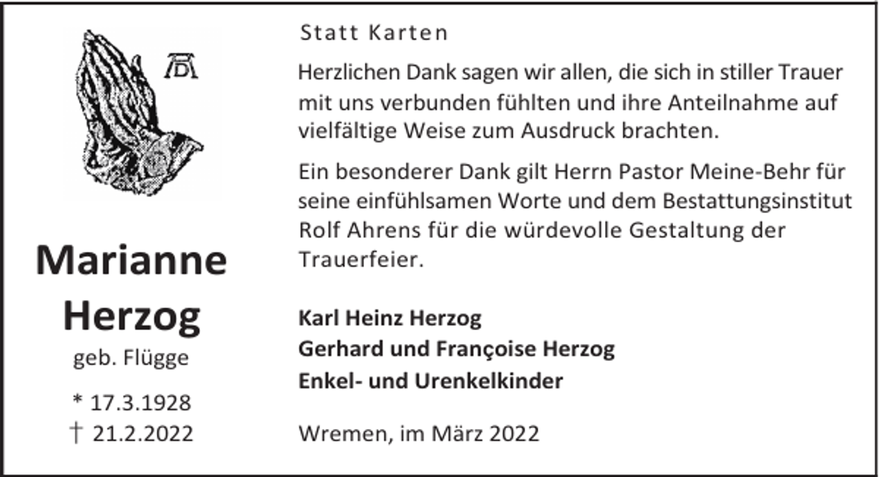 <p>Statt Karte n<br />Herzlichen Dank sagen wir allen, die sich in stiller Trauer<br />mit uns verbunden fühlten und ihre Anteilnahme auf<br />vielfältige Weise zum Ausdruck brachten.</p><p>Marianne<br />Herzog<br />geb. Flügge</p><p>* 17.3.1928<br />† 21.2.2022</p><p>Ein besonderer Dank gilt Herrn Pastor Meine-Behr für<br />seine einfühlsamen Worte und dem Bestattungsinstitut<br />Rolf Ahrens für die würdevolle Gestaltung der<br />Trauerfeier.<br />Karl Heinz Herzog<br />Gerhard und Françoise Herzog<br />Enkel- und Urenkelkinder<br />Wremen, im März 2022</p>