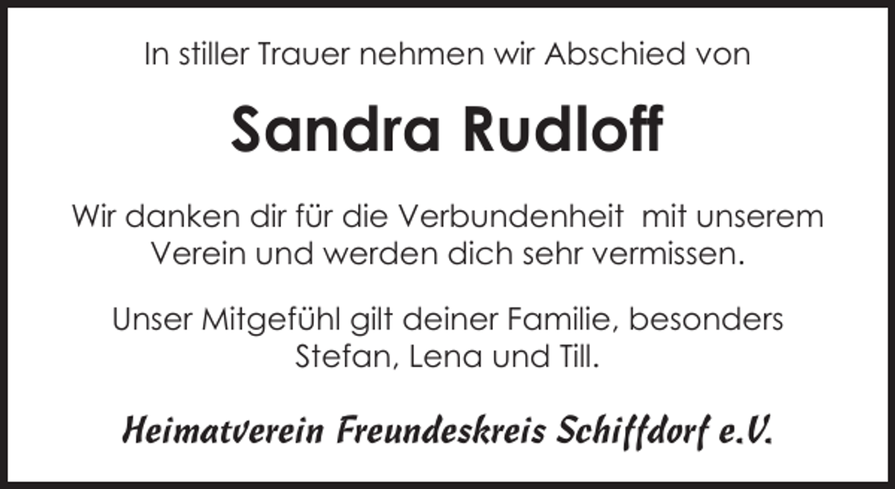<p>In stiller Trauer nehmen wir Abschied von</p><p>Sandra Rudloff<br />Wir danken dir für die Verbundenheit mit unserem<br />Verein und werden dich sehr vermissen.<br />Unser Mitgefühl gilt deiner Familie, besonders<br />Stefan, Lena und Till.</p><p>Heimatverein Freundeskreis Schiffdorf e.V.</p>