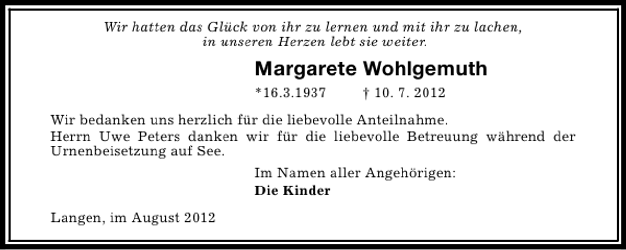 <p>Wir hatten das Glück von ihr zu lernen und mit ihr zu lachen,<br />in unseren Herzen lebt sie weiter.</p><p>Margarete Wohlgemuth<br />*16.3.1937</p><p>† 10. 7. 2012</p><p>Wir bedanken uns herzlich für die liebevolle Anteilnahme.<br />Herrn Uwe Peters danken wir für die liebevolle Betreuung während der<br />Urnenbeisetzung auf See.<br />Im Namen aller Angehörigen:<br />Die Kinder<br />Langen, im August 2012</p>
