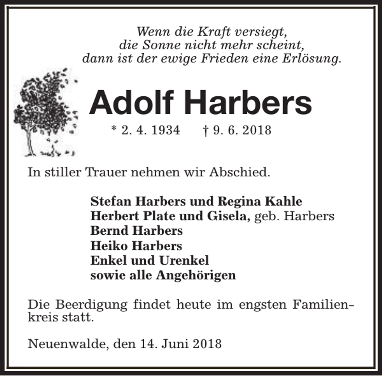 <p>Wenn die Kraft versiegt,<br />die Sonne nicht mehr scheint,<br />dann ist der ewige Frieden eine Erlösung.</p><p>Adolf Harbers<br />* 2. 4. 1934</p><p>† 9. 6. 2018</p><p>In stiller Trauer nehmen wir Abschied.<br />Stefan Harbers und Regina Kahle<br />Herbert Plate und Gisela, geb. Harbers<br />Bernd Harbers<br />Heiko Harbers<br />Enkel und Urenkel<br />sowie alle Angehörigen<br />Die Beerdigung findet heute im engsten Familienkreis statt.<br />Neuenwalde, den 14. Juni 2018</p>