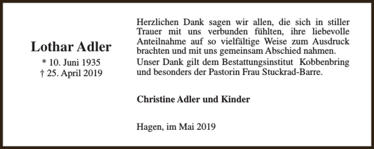 <p>Lothar Adler<br />* 10. Juni 1935<br />† 25. April 2019</p><p>Herzlichen Dank sagen wir allen, die sich in stiller<br />Trauer mit uns verbunden fühlten, ihre liebevolle<br />Anteilnahme auf so vielfältige Weise zum Ausdruck<br />brachten und mit uns gemeinsam Abschied nahmen.<br />Unser Dank gilt dem Bestattungsinstitut Kobbenbring<br />und besonders der Pastorin Frau Stuckrad-Barre.<br />Christine Adler und Kinder<br />Hagen, im Mai 2019</p>