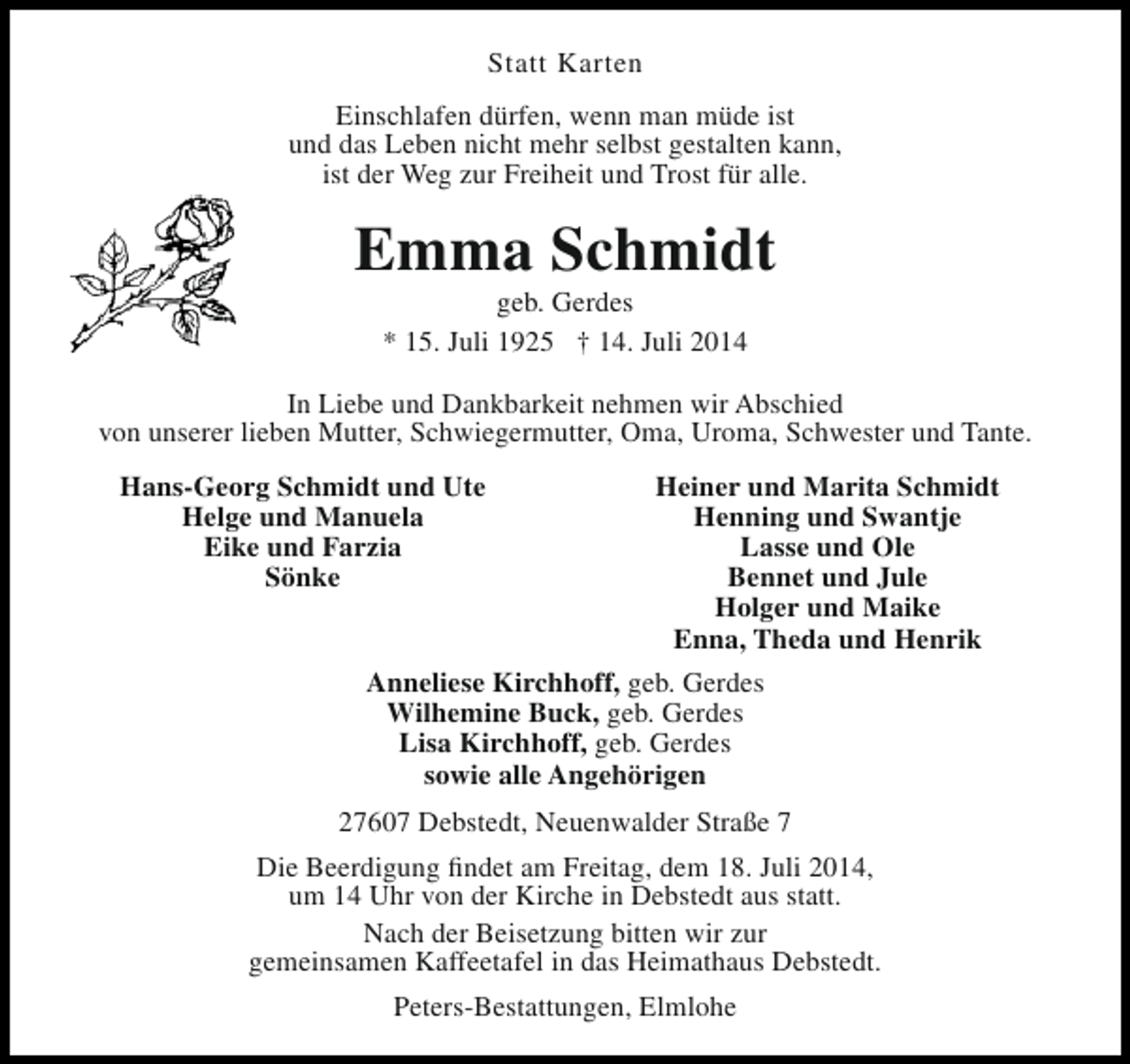 <p>Statt Karten<br />Einschlafen dürfen, wenn man müde ist<br />und das Leben nicht mehr selbst gestalten kann,<br />ist der Weg zur Freiheit und Trost für alle.</p><p>Emma Schmidt<br />geb. Gerdes<br />* 15. Juli 1925 † 14. Juli 2014</p><p>In Liebe und Dankbarkeit nehmen wir Abschied<br />von unserer lieben Mutter, Schwiegermutter, Oma, Uroma, Schwester und Tante.<br />Hans-Georg Schmidt und Ute<br />Helge und Manuela<br />Eike und Farzia<br />Sönke</p><p>Heiner und Marita Schmidt<br />Henning und Swantje<br />Lasse und Ole<br />Bennet und Jule<br />Holger und Maike<br />Enna, Theda und Henrik<br />Anneliese Kirchhoff, geb. Gerdes<br />Wilhemine Buck, geb. Gerdes<br />Lisa Kirchhoff, geb. Gerdes<br />sowie alle Angehörigen</p><p>27607 Debstedt, Neuenwalder Straße 7<br />Die Beerdigung findet am Freitag, dem 18. Juli 2014,<br />um 14 Uhr von der Kirche in Debstedt aus statt.<br />Nach der Beisetzung bitten wir zur<br />gemeinsamen Kaffeetafel in das Heimathaus Debstedt.<br />Peters-Bestattungen, Elmlohe</p>