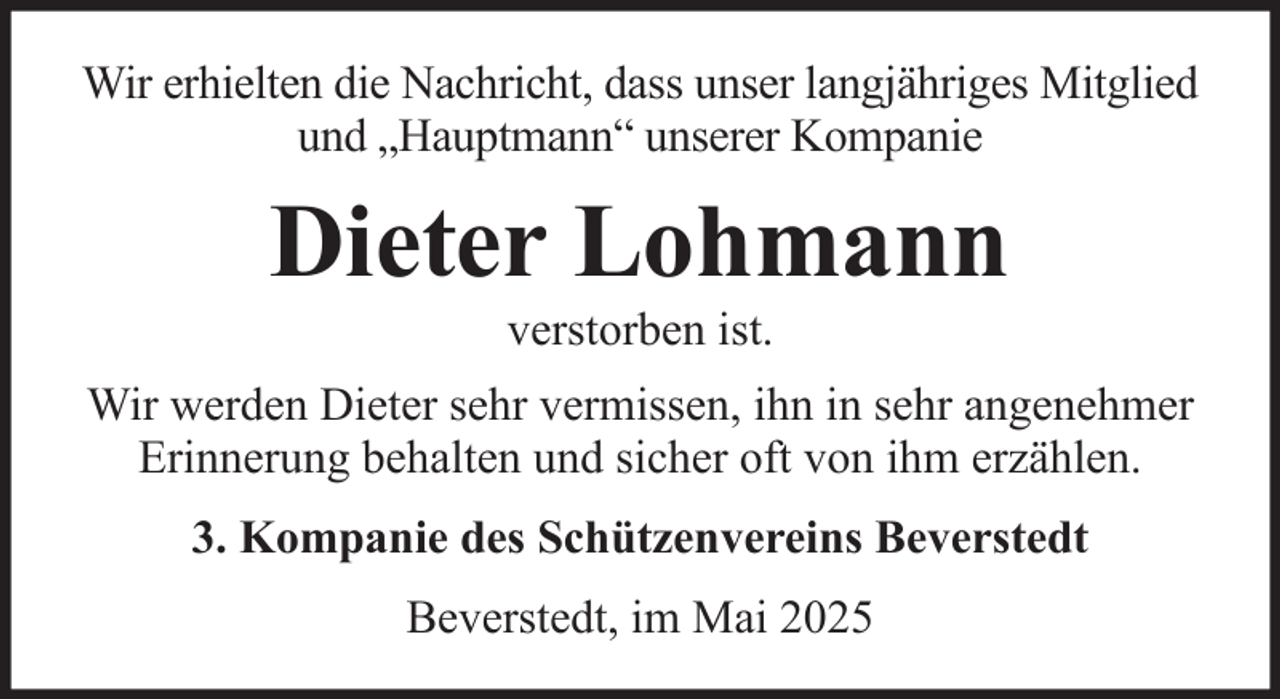 <p>Wir erhielten die Nachricht, dass unser langjähriges Mitglied<br />und „Hauptmann“ unserer Kompanie</p><p>Dieter Lohmann<br />verstorben ist.<br />Wir werden Dieter sehr vermissen, ihn in sehr angenehmer<br />Erinnerung behalten und sicher oft von ihm erzählen.<br />3. Kompanie des Schützenvereins Beverstedt<br />Beverstedt, im Mai 2025</p>