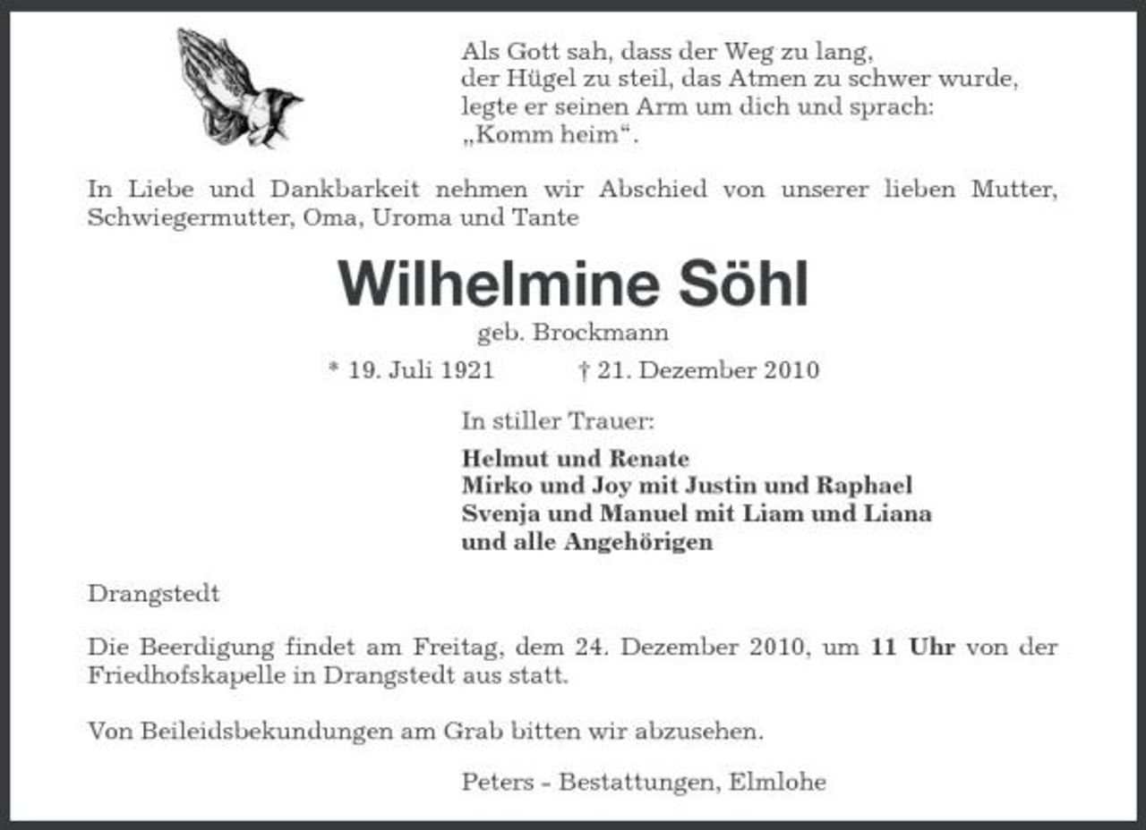 <p>Als Gott sah, dass der Weg zu lang, der Hügel zu steil, das Atmen zu schwer wurde, legte er seinen Arm um dich und sprach: „Komm heim“. In Liebe und Dankbarkeit nehmen wir Abschied von unserer lieben Mutter, Schwiegermutter, Oma, Uroma und Tante</p><p>Wilhelmine Söhl<br />* 19. Juli 1921 geb. Brockmann † 21. Dezember 2010 In stiller Trauer: Helmut und Renate Mirko und Joy mit Justin und Raphael Svenja und Manuel mit Liam und Liana und alle Angehörigen Drangstedt Die Beerdigung findet am Freitag, dem 24. Dezember 2010, um 11 Uhr von der Friedhofskapelle in Drangstedt aus statt. Von Beileidsbekundungen am Grab bitten wir abzusehen. Peters - Bestattungen, Elmlohe</p>