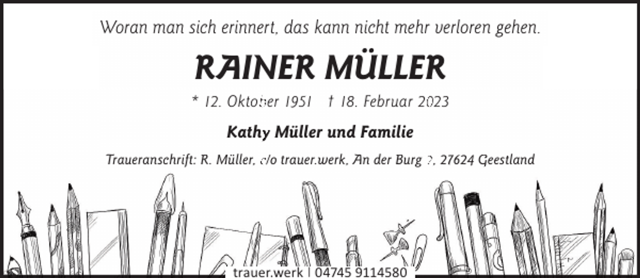 <p>Woran man sich erinnert, das kann nicht mehr verloren gehen.</p><p>RAINER MÜLLER</p><p>* 12. Oktobber 1951 † 18. Februar 20023</p><p>Kathyy Müller und Familie<br />Traueranschrift: R. Müller, c/o trauer.werk, An der Burg 2, 27624 Geestland</p><p>trauer.werk | 04745 9114580</p>