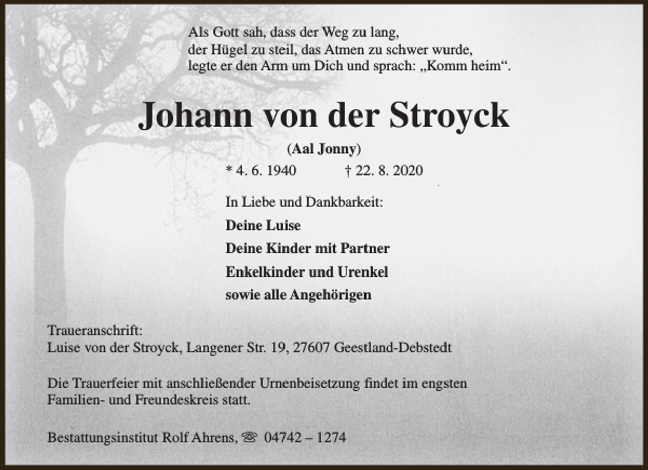 <p>Als Gott sah, dass der Weg zu lang,<br />der Hügel zu steil, das Atmen zu schwer wurde,<br />legte er den Arm um Dich und sprach: „Komm heim“.</p><p>Johann von der Stroyck<br />(Aal Jonny)<br />* 4. 6. 1940<br />† 22. 8. 2020<br />In Liebe und Dankbarkeit:<br />Deine Luise<br />Deine Kinder mit Partner<br />Enkelkinder und Urenkel<br />sowie alle Angehörigen<br />Traueranschrift:<br />Luise von der Stroyck, Langener Str. 19, 27607 Geestland-Debstedt<br />Die Trauerfeier mit anschließender Urnenbeisetzung findet im engsten<br />Familien- und Freundeskreis statt.<br />Bestattungsinstitut Rolf Ahrens, s 04742 – 1274</p>
