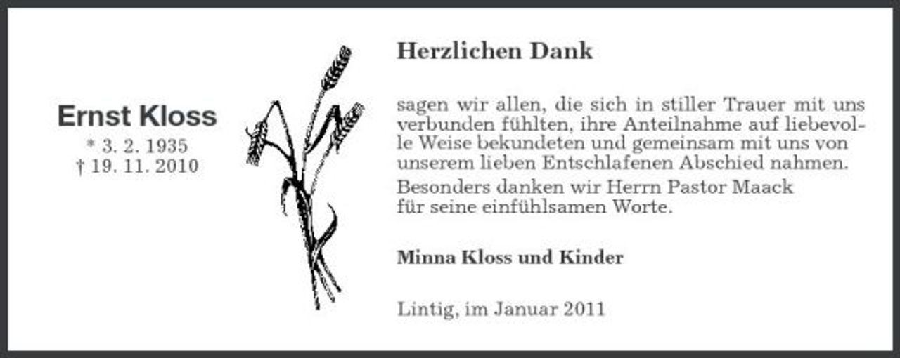 <p>Herzlichen Dank</p>
<p>Ernst Kloss<br />* 3. 2. 1935</p>
<p>† 19. 11. 2010</p>
<p>sagen wir allen, die sich in stiller Trauer mit uns verbunden fühlten, ihre Anteilnahme auf liebevolle Weise bekundeten und gemeinsam mit uns von unserem lieben Entschlafenen Abschied nahmen. Besonders danken wir Herrn Pastor Maack für seine einfühlsamen Worte. Minna Kloss und Kinder Lintig, im Januar 2011</p>