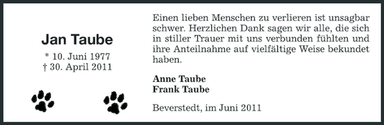 <p>Jan Taube<br />* 10. Juni 1977 † 30. April 2011</p><p>Einen lieben Menschen zu verlieren ist unsagbar schwer. Herzlichen Dank sagen wir alle, die sich in stiller Trauer mit uns verbunden fühlten und ihre Anteilnahme auf vielfältige Weise bekundet haben. Anne Taube Frank Taube Beverstedt, im Juni 2011</p>