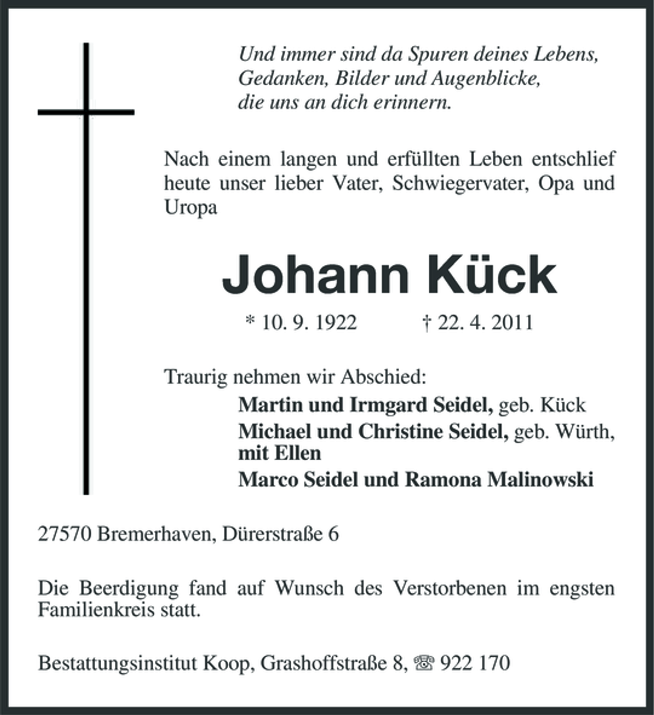 <p>Und immer sind da Spuren deines Lebens, Gedanken, Bilder und Augenblicke, die uns an dich erinnern. Nach einem langen und erfüllten Leben entschlief heute unser lieber Vater, Schwiegervater, Opa und Uropa</p><p>Johann Kück<br />* 10. 9. 1922 † 22. 4. 2011 Traurig nehmen wir Abschied: Martin und Irmgard Seidel, geb. Kück Michael und Christine Seidel, geb. Würth, mit Ellen Marco Seidel und Ramona Malinowski 27570 Bremerhaven, Dürerstraße 6 Die Beerdigung fand auf Wunsch des Verstorbenen im engsten Familienkreis statt. Bestattungsinstitut Koop, Grashoffstraße 8, 922 170</p>