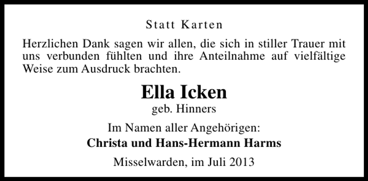 <p>Statt Karten<br />Herzlichen Dank sagen wir allen, die sich in stiller Trauer mit<br />uns verbunden fühlten und ihre Anteilnahme auf vielfältige<br />Weise zum Ausdruck brachten.</p><p>Ella Icken</p><p>geb. Hinners<br />Im Namen aller Angehörigen:<br />Christa und Hans-Hermann Harms<br />Misselwarden, im Juli 2013</p>