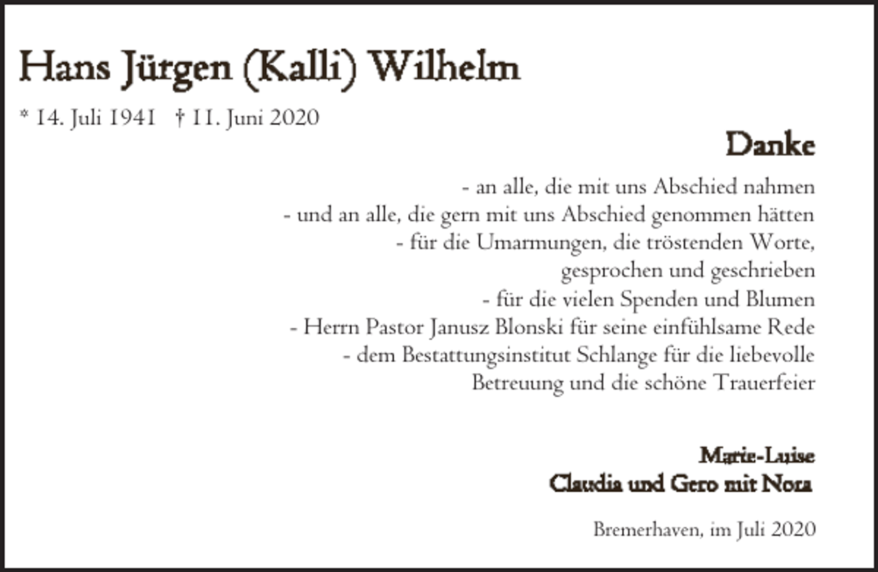 <p>* 14. Juli 1941 † 11. Juni 2020</p><p>- an alle, die mit uns Abschied nahmen<br />- und an alle, die gern mit uns Abschied genommen hätten<br />- für die Umarmungen, die tröstenden Worte,<br />gesprochen und geschrieben<br />- für die vielen Spenden und Blumen<br />- Herrn Pastor Janusz Blonski für seine einfühlsame Rede<br />- dem Bestattungsinstitut Schlange für die liebevolle<br />Betreuung und die schöne Trauerfeier</p><p>Bremerhaven, im Juli 2020</p>