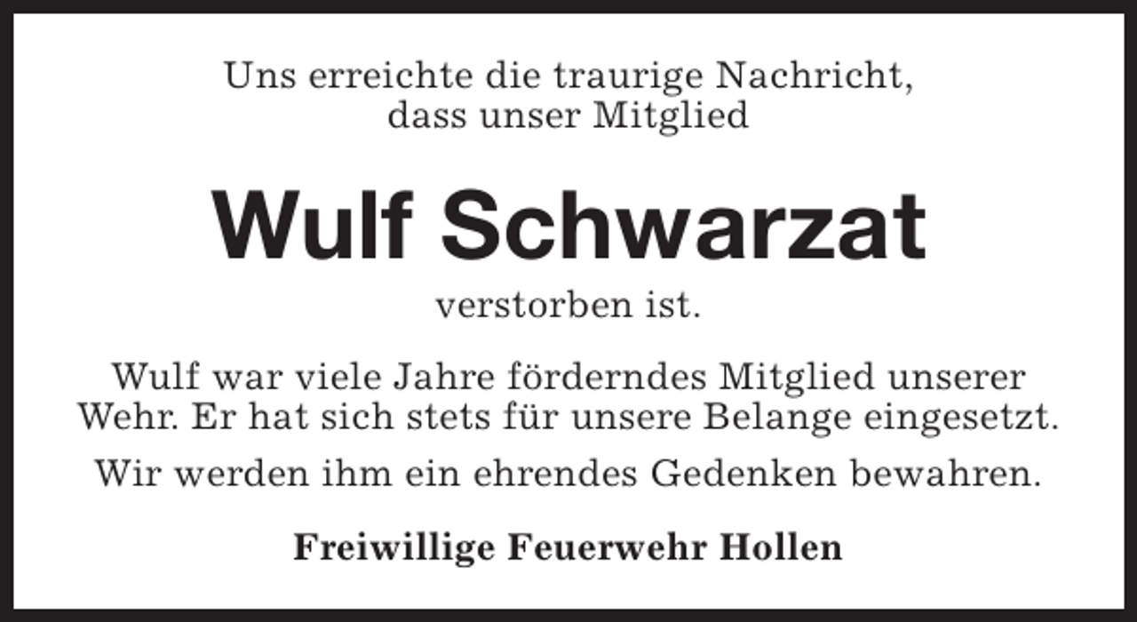 <p>Uns erreichte die traurige Nachricht,<br />dass unser Mitglied</p><p>Wulf Schwarzat<br />verstorben ist.</p><p>Wulf war viele Jahre förderndes Mitglied unserer<br />Wehr. Er hat sich stets für unsere Belange eingesetzt.<br />Wir werden ihm ein ehrendes Gedenken bewahren.<br />Freiwillige Feuerwehr Hollen</p>