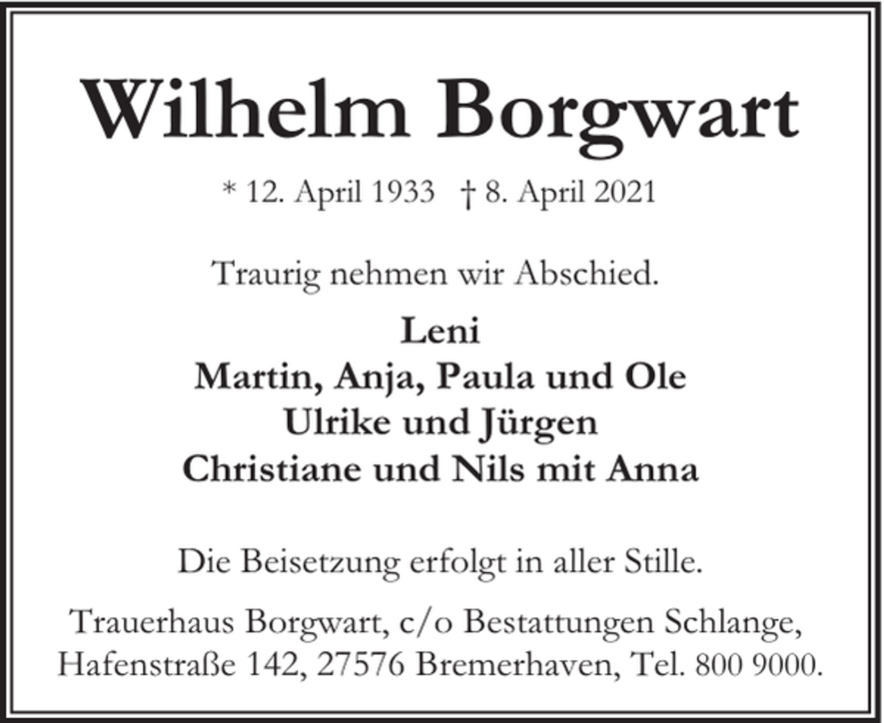 <p>Wilhelm Borgwart<br />* 12. April 1933 † 8. April 2021</p><p>Traurig nehmen wir Abschied.</p><p>Leni<br />Martin, Anja, Paula und Ole<br />Ulrike und Jürgen<br />Christiane und Nils mit Anna<br />Die Beisetzung erfolgt in aller Stille.<br />Trauerhaus Borgwart, c/o Bestattungen Schlange,<br />Hafenstraße 142, 27576 Bremerhaven, Tel. 800 9000.</p>