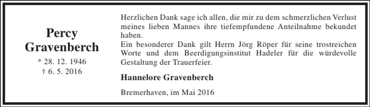 <p>Percy<br />Gravenberch<br />* 28. 12. 1946<br />† 6. 5. 2016</p><p>Herzlichen Dank sage ich allen, die mir zu dem schmerzlichen Verlust<br />meines lieben Mannes ihre tiefempfundene Anteilnahme bekundet<br />haben.<br />Ein besonderer Dank gilt Herrn Jörg Röper für seine trostreichen<br />Worte und dem Beerdigungsinstitut Hadeler für die würdevolle<br />Gestaltung der Trauerfeier.</p><p>Hannelore Gravenberch<br />Bremerhaven, im Mai 2016</p>