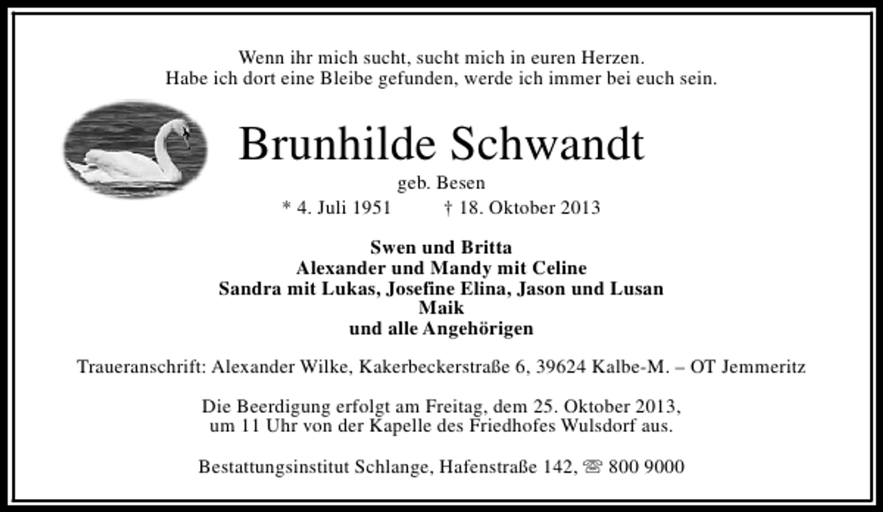 <p>Wenn ihr mich sucht, sucht mich in euren Herzen.<br />Habe ich dort eine Bleibe gefunden, werde ich immer bei euch sein.</p>
<p>Brunhilde Schwandt<br />* 4. Juli 1951</p>
<p>geb. Besen<br />† 18. Oktober 2013</p>
<p>Swen und Britta<br />Alexander und Mandy mit Celine<br />Sandra mit Lukas, Josefine Elina, Jason und Lusan<br />Maik<br />und alle Angehörigen<br />Traueranschrift: Alexander Wilke, Kakerbeckerstraße 6, 39624 Kalbe-M. – OT Jemmeritz<br />Die Beerdigung erfolgt am Freitag, dem 25. Oktober 2013,<br />um 11 Uhr von der Kapelle des Friedhofes Wulsdorf aus.<br />Bestattungsinstitut Schlange, Hafenstraße 142, s 800 9000</p>