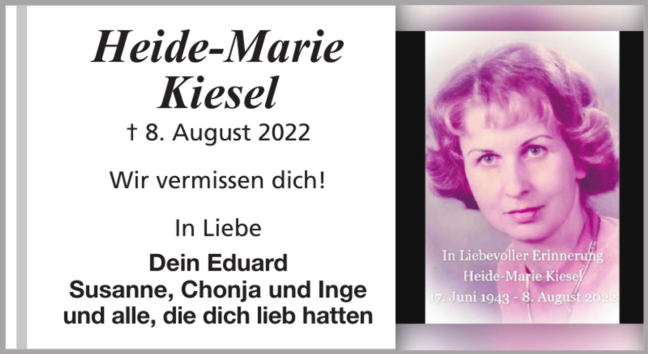 <p>Heide-Marie<br />Kiesel<br />† 8. August 2022</p>
<p>Wir vermissen dich!<br />In Liebe<br />Dein Eduard<br />Susanne, Chonja und Inge<br />und alle, die dich lieb hatten</p>