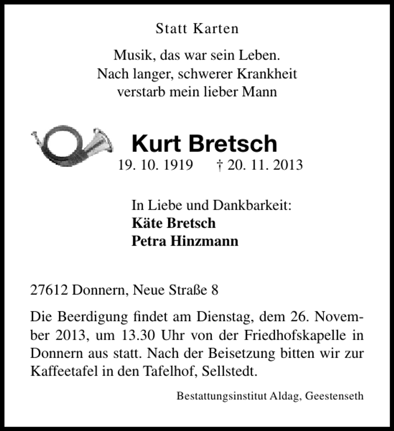 <p>Statt Karten<br />Musik, das war sein Leben.<br />Nach langer, schwerer Krankheit<br />verstarb mein lieber Mann</p><p>Kurt Bretsch</p><p>* 19. 10. 1919</p><p>† 20. 11. 2013</p><p>In Liebe und Dankbarkeit:<br />Käte Bretsch<br />Petra Hinzmann<br />27612 Donnern, Neue Straße 8<br />Die Beerdigung ﬁndet am Dienstag, dem 26. November 2013, um 13.30 Uhr von der Friedhofskapelle in<br />Donnern aus statt. Nach der Beisetzung bitten wir zur<br />Kaffeetafel in den Tafelhof, Sellstedt.<br />Bestattungsinstitut Aldag, Geestenseth</p>