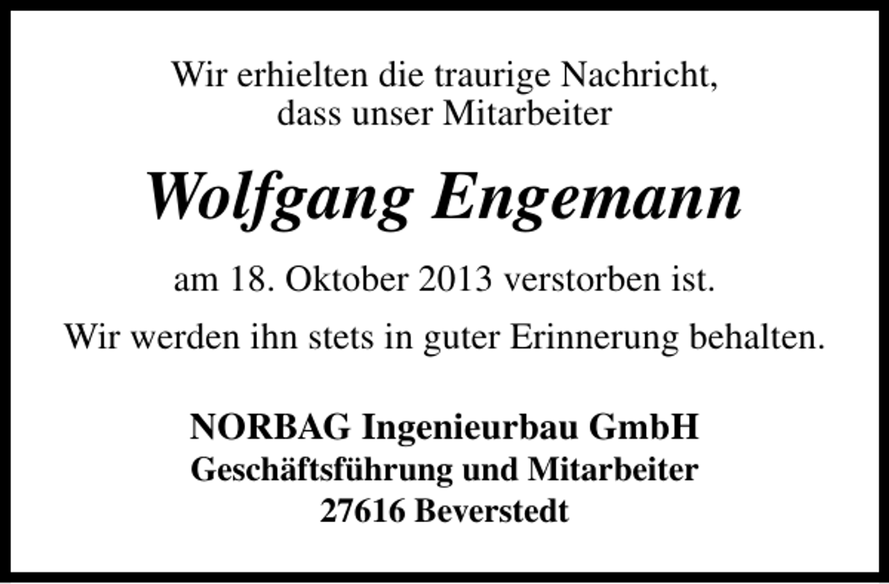 <p>Wir erhielten die traurige Nachricht,<br />dass unser Mitarbeiter</p><p>Wolfgang Engemann<br />am 18. Oktober 2013 verstorben ist.<br />Wir werden ihn stets in guter Erinnerung behalten.<br />NORBAG Ingenieurbau GmbH<br />Geschäftsführung und Mitarbeiter<br />27616 Beverstedt</p>