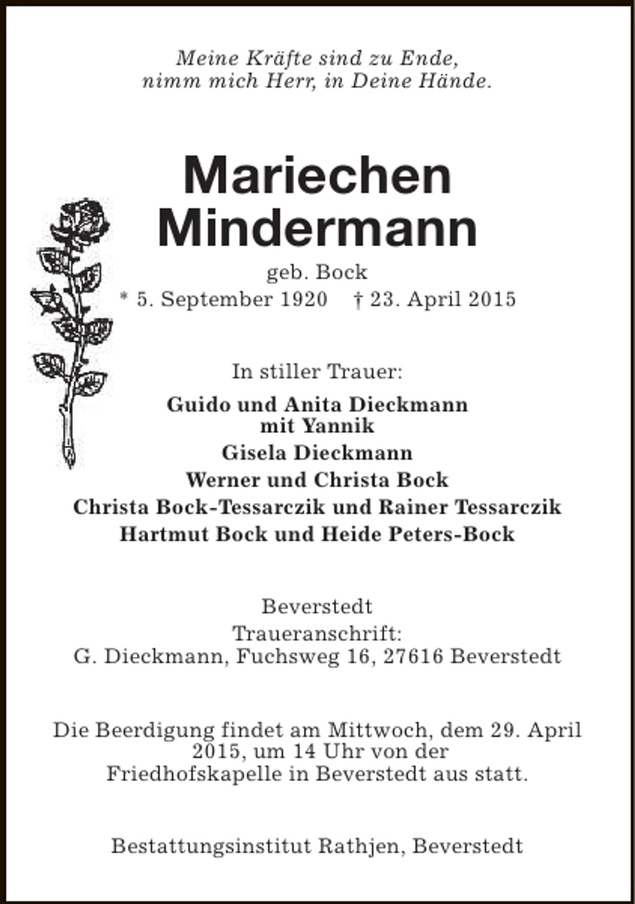 <p>Meine Kräfte sind zu Ende,<br />nimm mich Herr, in Deine Hände.</p><p>Mariechen<br />Mindermann</p><p>geb. Bock<br />* 5. September 1920 † 23. April 2015<br />In stiller Trauer:<br />Guido und Anita Dieckmann<br />mit Yannik<br />Gisela Dieckmann<br />Werner und Christa Bock<br />Christa Bock-Tessarczik und Rainer Tessarczik<br />Hartmut Bock und Heide Peters-Bock<br />Beverstedt<br />Traueranschrift:<br />G. Dieckmann, Fuchsweg 16, 27616 Beverstedt<br />Die Beerdigung findet am Mittwoch, dem 29. April<br />2015, um 14 Uhr von der<br />Friedhofskapelle in Beverstedt aus statt.<br />Bestattungsinstitut Rathjen, Beverstedt</p>