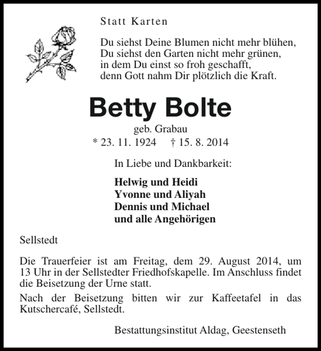 <p>Statt Karten<br />Du siehst Deine Blumen nicht mehr blühen,<br />Du siehst den Garten nicht mehr grünen,<br />in dem Du einst so froh geschafft,<br />denn Gott nahm Dir plötzlich die Kraft.</p><p>Betty Bolte<br />geb. Grabau<br />* 23. 11. 1924 † 15. 8. 2014</p><p>In Liebe und Dankbarkeit:<br />Helwig und Heidi<br />Yvonne und Aliyah<br />Dennis und Michael<br />und alle Angehörigen<br />Sellstedt<br />Die Trauerfeier ist am Freitag, dem 29. August 2014, um<br />13 Uhr in der Sellstedter Friedhofskapelle. Im Anschluss findet<br />die Beisetzung der Urne statt.<br />Nach der Beisetzung bitten wir zur Kaffeetafel in das<br />Kutschercafé, Sellstedt.<br />Bestattungsinstitut Aldag, Geestenseth</p>