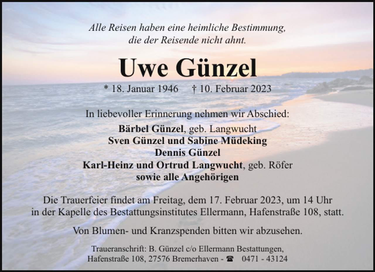 <p>Alle Reisen haben eine heimliche Bestimmung,<br />die der Reisende nicht ahnt.</p><p>Uwe Günzel</p><p>* 18. Januar 1946</p><p>† 10. Februar 2023</p><p>In liebevoller Erinnerung nehmen wir Abschied:<br />Bärbel Günzel, geb. Langwucht<br />Sven Günzel und Sabine Müdeking<br />Dennis Günzel<br />Karl-Heinz und Ortrud Langwucht, geb. Röfer<br />sowie alle Angehörigen<br />Die Trauerfeier findet am Freitag, dem 17. Februar 2023, um 14 Uhr<br />in der Kapelle des Bestattungsinstitutes Ellermann, Hafenstraße 108, statt.<br />Von Blumen- und Kranzspenden bitten wir abzusehen.<br />Traueranschrift: B. Günzel c/o Ellermann Bestattungen,<br />Hafenstraße 108, 27576 Bremerhaven - ( 0471 - 43124</p>