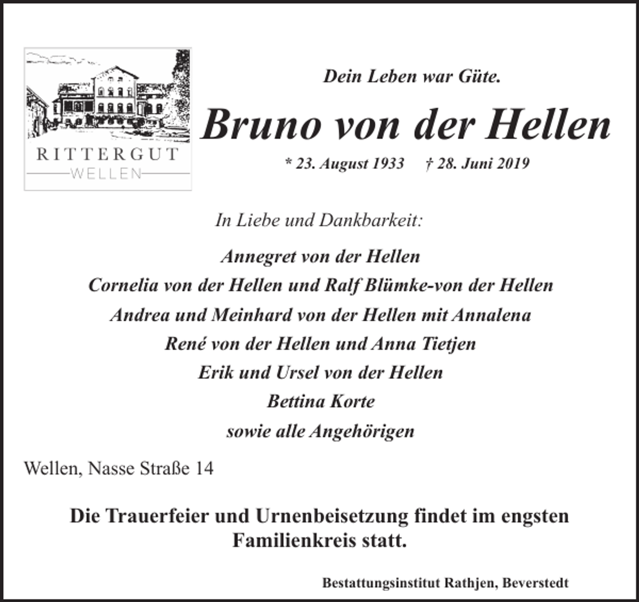 <p>Dein Leben war Güte.</p><p>Bruno von der Hellen<br />* 23. August 1933</p><p>† 28. Juni 2019</p><p>In Liebe und Dankbarkeit:<br />Annegret von der Hellen<br />Cornelia von der Hellen und Ralf Blümke-von der Hellen<br />Andrea und Meinhard von der Hellen mit Annalena<br />René von der Hellen und Anna Tietjen<br />Erik und Ursel von der Hellen<br />Bettina Korte<br />sowie alle Angehörigen<br />Wellen, Nasse Straße 14</p><p>Die Trauerfeier und Urnenbeisetzung findet im engsten<br />Familienkreis statt.<br />Bestattungsinstitut Rathjen, Beverstedt</p>