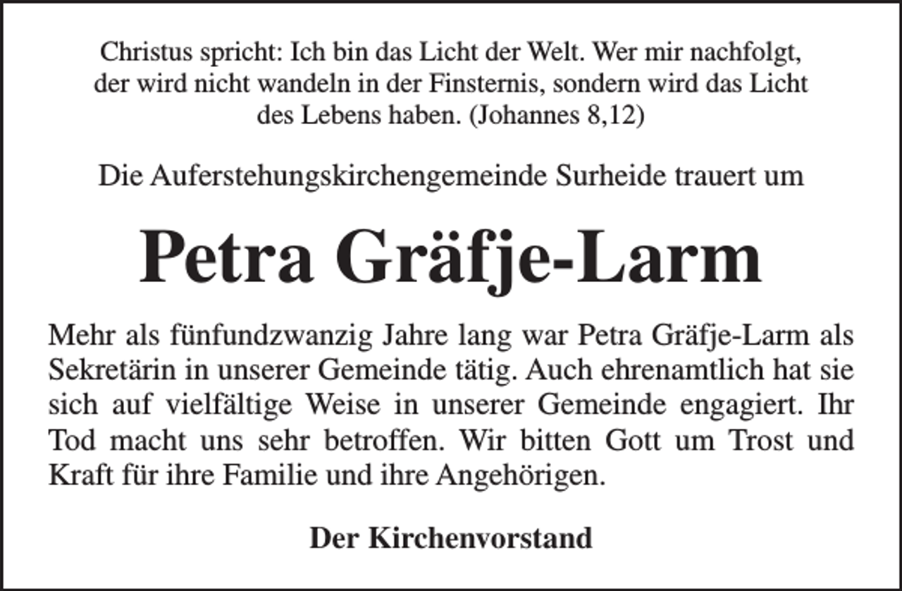 <p>Christus spricht: Ich bin das Licht der Welt. Wer mir nachfolgt,<br />der wird nicht wandeln in der Finsternis, sondern wird das Licht<br />des Lebens haben. (Johannes 8,12)</p><p>Die Auferstehungskirchengemeinde Surheide trauert um</p><p>Petra Gräfje-Larm<br />Mehr als fünfundzwanzig Jahre lang war Petra Gräfje-Larm als<br />Sekretärin in unserer Gemeinde tätig. Auch ehrenamtlich hat sie<br />sich auf vielfältige Weise in unserer Gemeinde engagiert. Ihr<br />Tod macht uns sehr betroffen. Wir bitten Gott um Trost und<br />Kraft für ihre Familie und ihre Angehörigen.<br />Der Kirchenvorstand</p>