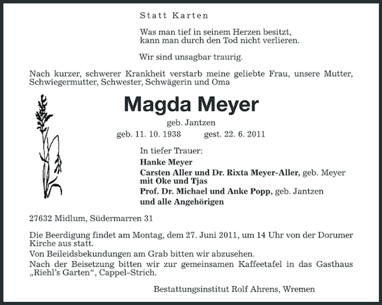 <p>Statt Karten Was man tief in seinem Herzen besitzt, kann man durch den Tod nicht verlieren. Wir sind unsagbar traurig. Nach kurzer, schwerer Krankheit verstarb meine geliebte Frau, unsere Mutter, Schwiegermutter, Schwester, Schwägerin und Oma</p><p>Magda Meyer<br />geb. Jantzen geb. 11. 10. 1938 gest. 22. 6. 2011 In tiefer Trauer: Hanke Meyer Carsten Aller und Dr. Rixta Meyer-Aller, geb. Meyer mit Oke und Tjas Prof. Dr. Michael und Anke Popp, geb. Jantzen und alle Angehörigen 27632 Midlum, Südermarren 31 Die Beerdigung findet am Montag, dem 27. Juni 2011, um 14 Uhr von der Dorumer Kirche aus statt. Von Beileidsbekundungen am Grab bitten wir abzusehen. Nach der Beisetzung bitten wir zur gemeinsamen Kaffeetafel in das Gasthaus „Riehl’s Garten“, Cappel-Strich. Bestattungsinstitut Rolf Ahrens, Wremen</p>