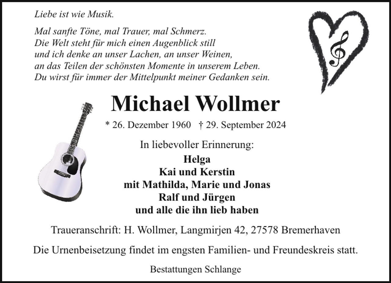 <p>Liebe ist wie Musik.<br />Mal sanfte Töne, mal Trauer, mal Schmerz.<br />Die Welt steht für mich einen Augenblick still<br />und ich denke an unser Lachen, an unser Weinen,<br />an das Teilen der schönsten Momente in unserem Leben.<br />Du wirst für immer der Mittelpunkt meiner Gedanken sein.</p><p>Michael Wollmer</p><p>* 26. Dezember 1960 † 29. September 2024</p><p>In liebevoller Erinnerung:<br />Helga<br />Kai und Kerstin<br />mit Mathilda, Marie und Jonas<br />Ralf und Jürgen<br />und alle die ihn lieb haben<br />Traueranschrift: H. Wollmer, Langmirjen 42, 27578 Bremerhaven<br />Die Urnenbeisetzung findet im engsten Familien- und Freundeskreis statt.<br />Bestattungen Schlange</p>