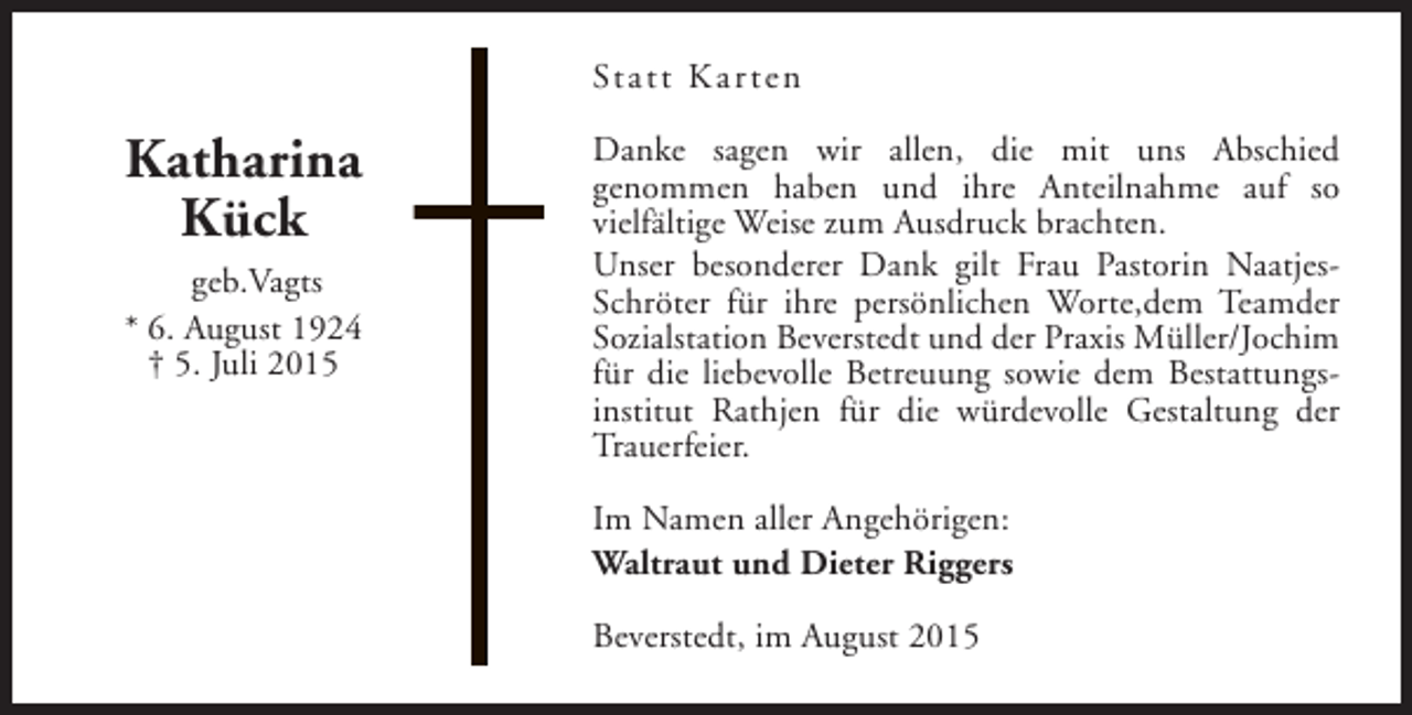 <p>Statt Kar ten</p><p>Katharina<br />Kück<br />geb.Vagts<br />* 6. August 1924<br />† 5. Juli 2015</p><p>Danke sagen wir allen, die mit uns Abschied<br />genommen haben und ihre Anteilnahme auf so<br />vielfältige Weise zum Ausdruck brachten.<br />Unser besonderer Dank gilt Frau Pastorin NaatjesSchröter für ihre persönlichen Worte,dem Teamder<br />Sozialstation Beverstedt und der Praxis Müller/Jochim<br />für die liebevolle Betreuung sowie dem Bestattungsinstitut Rathjen für die würdevolle Gestaltung der<br />Trauerfeier.<br />Im Namen aller Angehörigen:<br />Waltraut und Dieter Riggers<br />Beverstedt, im August 2015</p>