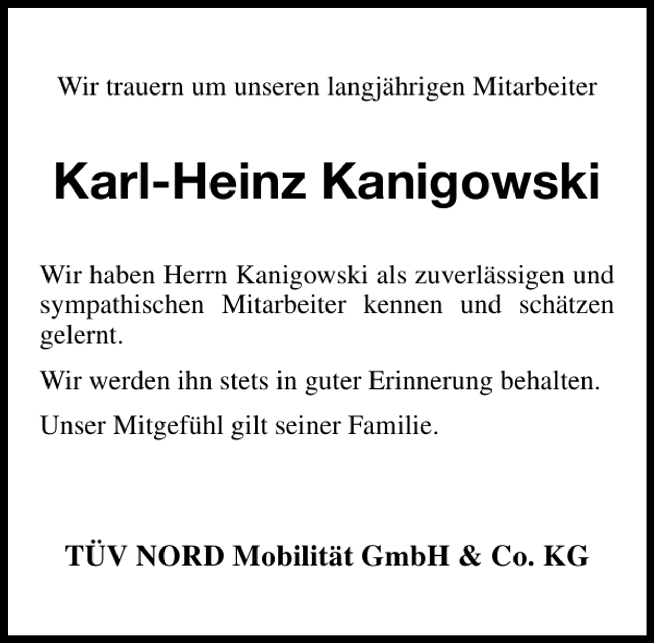 <p>Wir trauern um unseren langjährigen Mitarbeiter</p><p>Karl-Heinz Kanigowski<br />Wir haben Herrn Kanigowski als zuverlässigen und<br />sympathischen Mitarbeiter kennen und schätzen<br />gelernt.<br />Wir werden ihn stets in guter Erinnerung behalten.<br />Unser Mitgefühl gilt seiner Familie.</p><p>TÜV NORD Mobilität GmbH &amp; Co. KG</p>