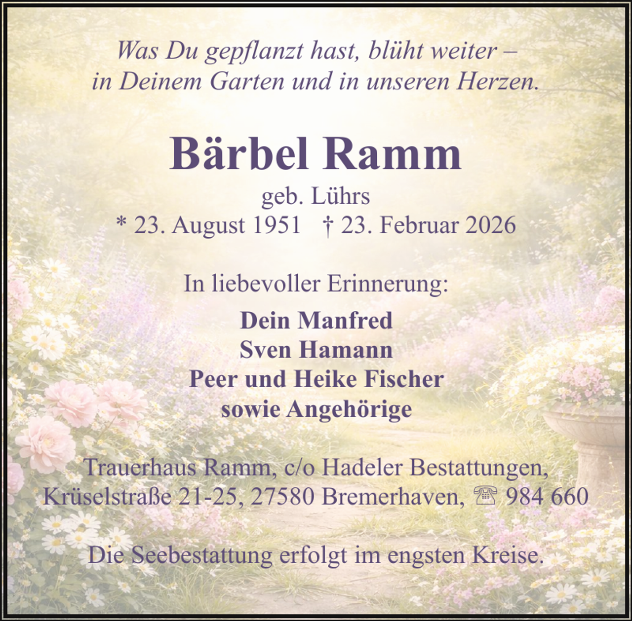 <p>Was Du gepflanzt hast, blüht weiter –<br />in Deinem Garten und in unseren Herzen.</p><p>Bärbel Ramm</p><p>geb. Lührs<br />* 23. August 1951 † 23. Februar 2026<br />In liebevoller Erinnerung:<br />Dein Manfred<br />Sven Hamann<br />Peer und Heike Fischer<br />sowie Angehörige<br />Trauerhaus Ramm, c/o Hadeler Bestattungen,<br />Krüselstraße 21-25, 27580 Bremerhaven, ' 984 660<br />Die Seebestattung erfolgt im engsten Kreise.</p>