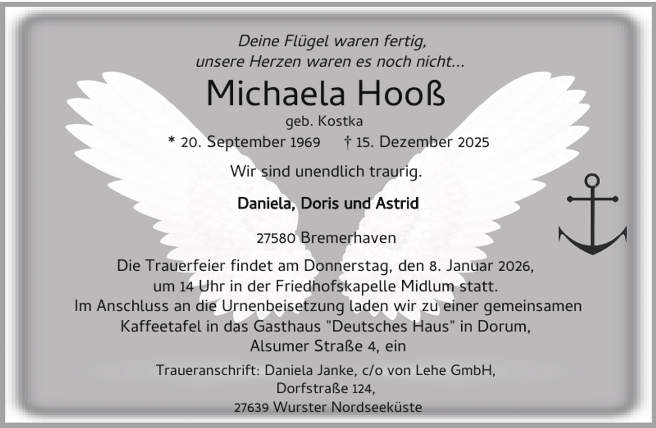 <p>Deine Flügel waren fertig,<br />unsere Herzen waren es noch nicht...</p><p>Michaela Hooß<br />geb. Kostka</p><p>* 20. September 1969</p><p>† 15. Dezember 2025</p><p>Wir sind unendlich traurig.<br />Daniela, Doris und Astrid<br />27580 Bremerhaven<br />Die Trauerfeier ndet am Donnerstag, den 8. Januar 2026,<br />um 14 Uhr in der Friedhofskapelle Midlum statt.<br />Im Anschluss an die Urnenbeisetzung laden wir zu einer gemeinsamen<br />Kaffeetafel in das Gasthaus "Deutsches Haus" in Dorum,<br />Alsumer Straße 4, ein<br />Traueranschrift: Daniela Janke, c/o von Lehe GmbH,<br />Dorfstraße 124,<br />27639 Wurster Nordseeküste</p>