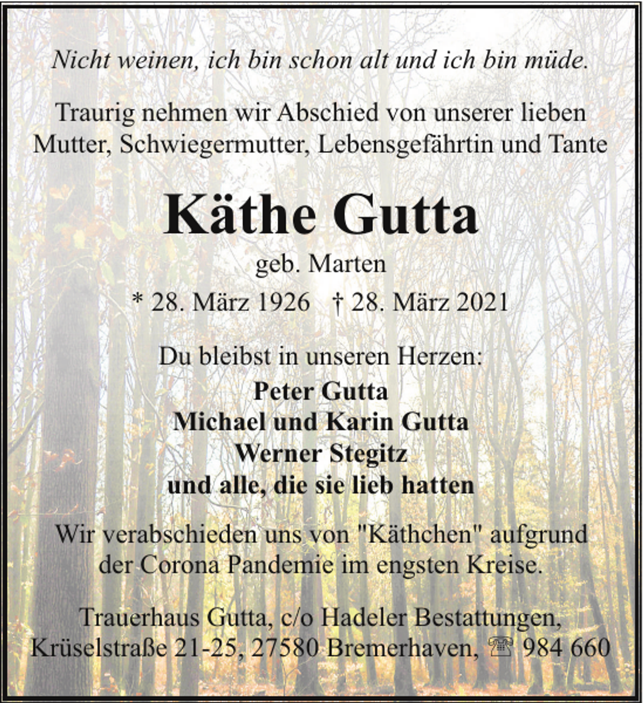 <p>Nicht weinen, ich bin schon alt und ich bin müde.<br />Traurig nehmen wir Abschied von unserer lieben<br />Mutter, Schwiegermutter, Lebensgefährtin und Tante</p><p>Käthe Gutta</p><p>geb. Marten<br />* 28. März 1926 † 28. März 2021<br />Du bleibst in unseren Herzen:<br />Peter Gutta<br />Michael und Karin Gutta<br />Werner Stegitz<br />und alle, die sie lieb hatten<br />Wir verabschieden uns von "Käthchen" aufgrund<br />der Corona Pandemie im engsten Kreise.<br />Trauerhaus Gutta, c/o Hadeler Bestattungen,<br />Krüselstraße 21-25, 27580 Bremerhaven, ' 984 660</p>